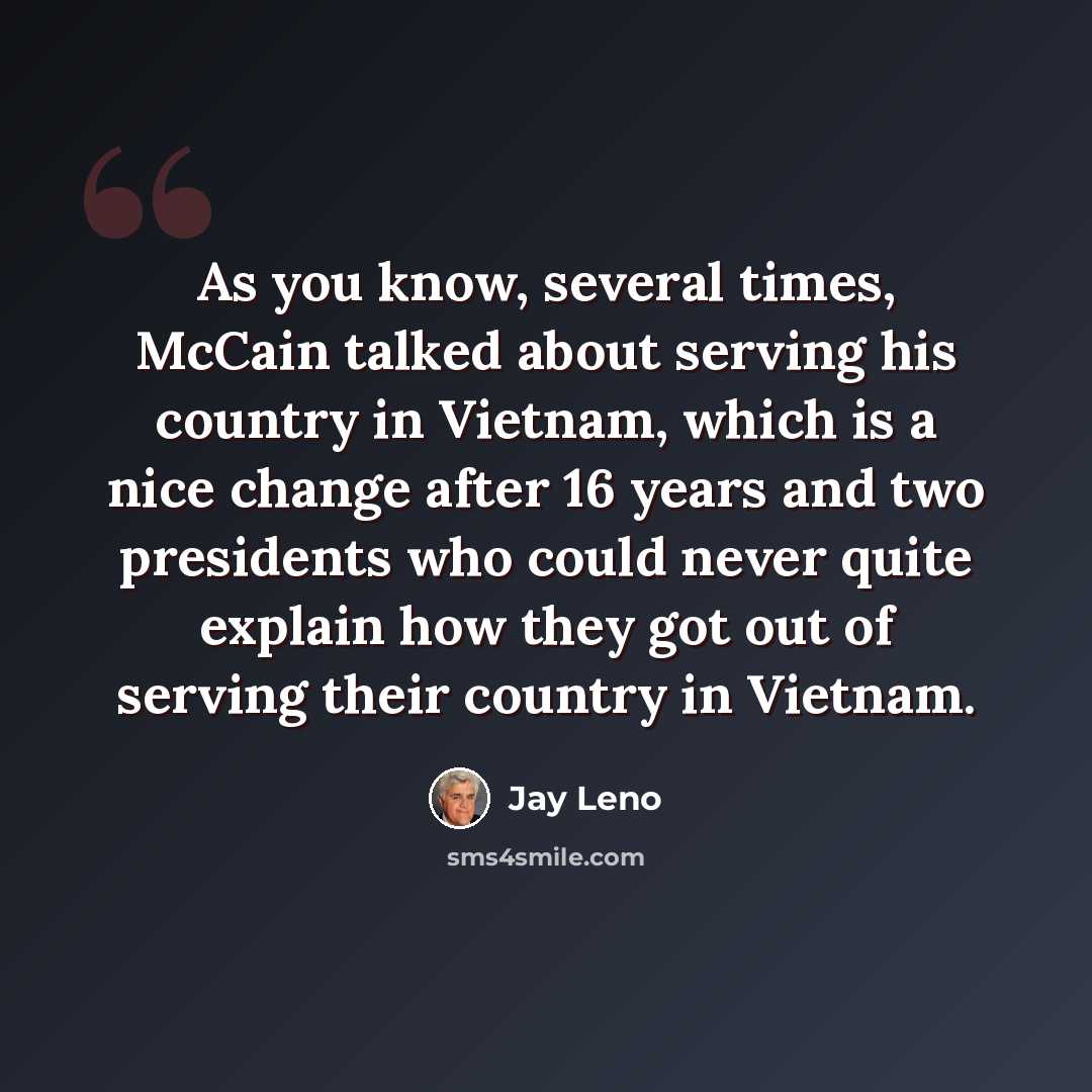 “As you know, several times, McCain talked about serving his country in Vietnam, which is a nice change after 16 years and two presidents who could never quite explain how they got out of serving their country in Vietnam.” quote by Jay Leno