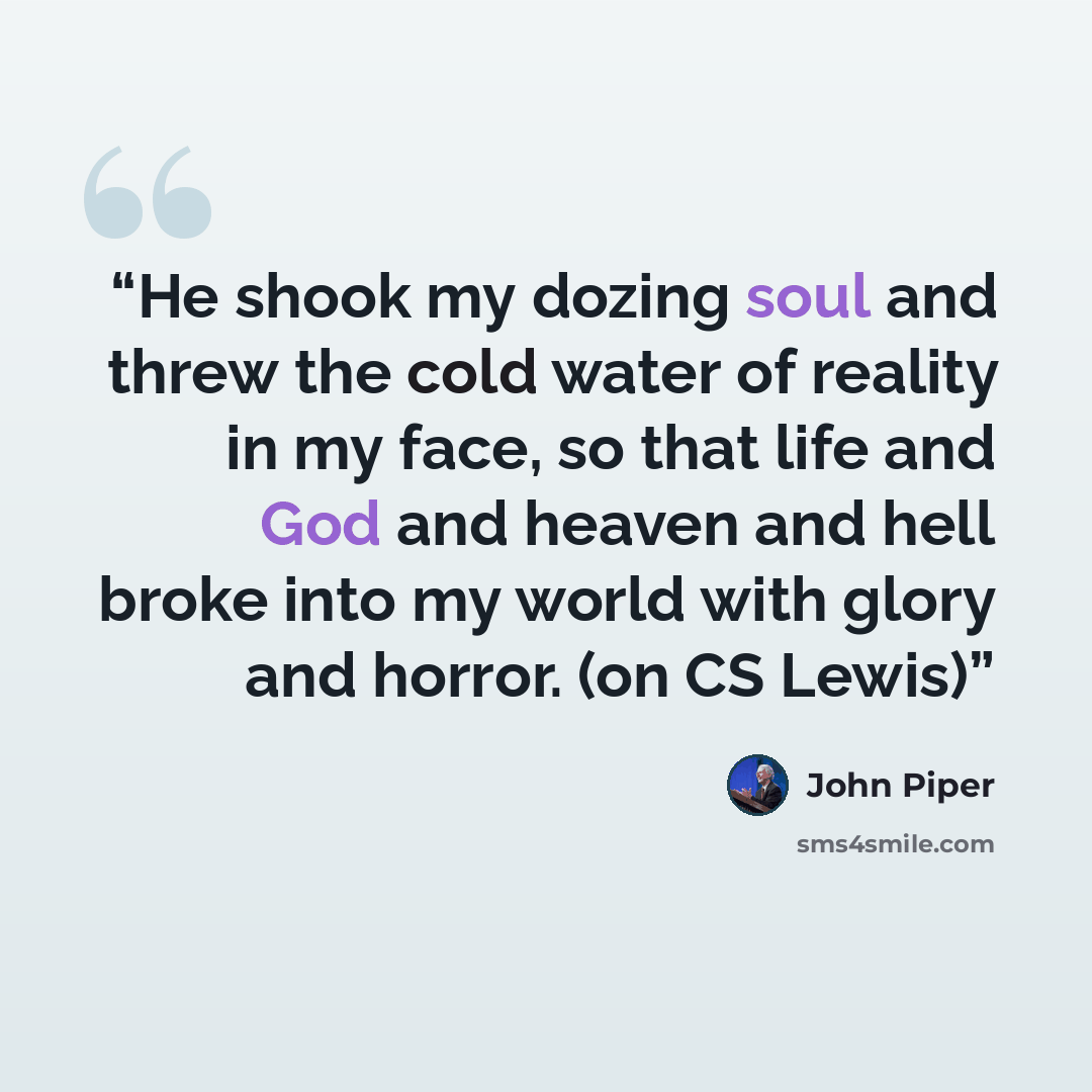 “He shook my dozing soul and threw the cold water of reality in my face, so that life and God and heaven and hell broke into my world with glory and horror. (on CS Lewis)” quote by John Piper