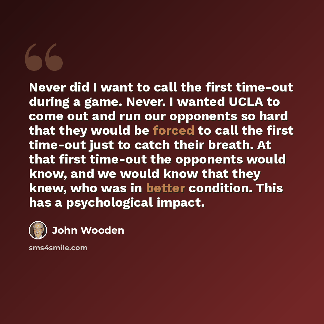 “Never did I want to call the first time-out during a game. Never. I wanted UCLA to come out and run our opponents so hard that they would be forced to call the first time-out just to catch their breath. At that first time-out the opponents would know, and we would know that they knew, who was in…” quote by John Wooden