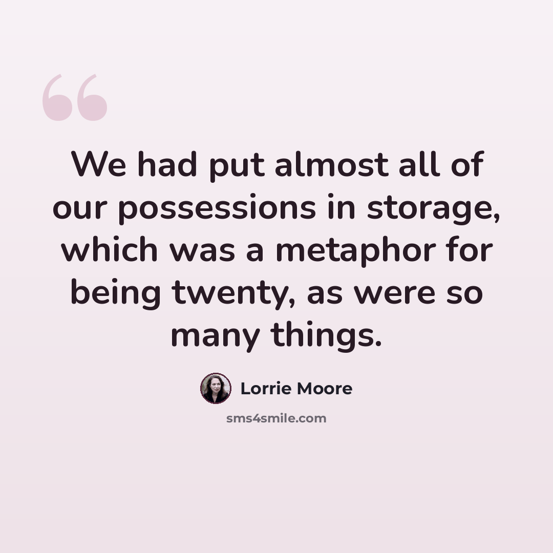 “We had put almost all of our possessions in storage, which was a metaphor for being twenty, as were so many things.” quote by Lorrie Moore