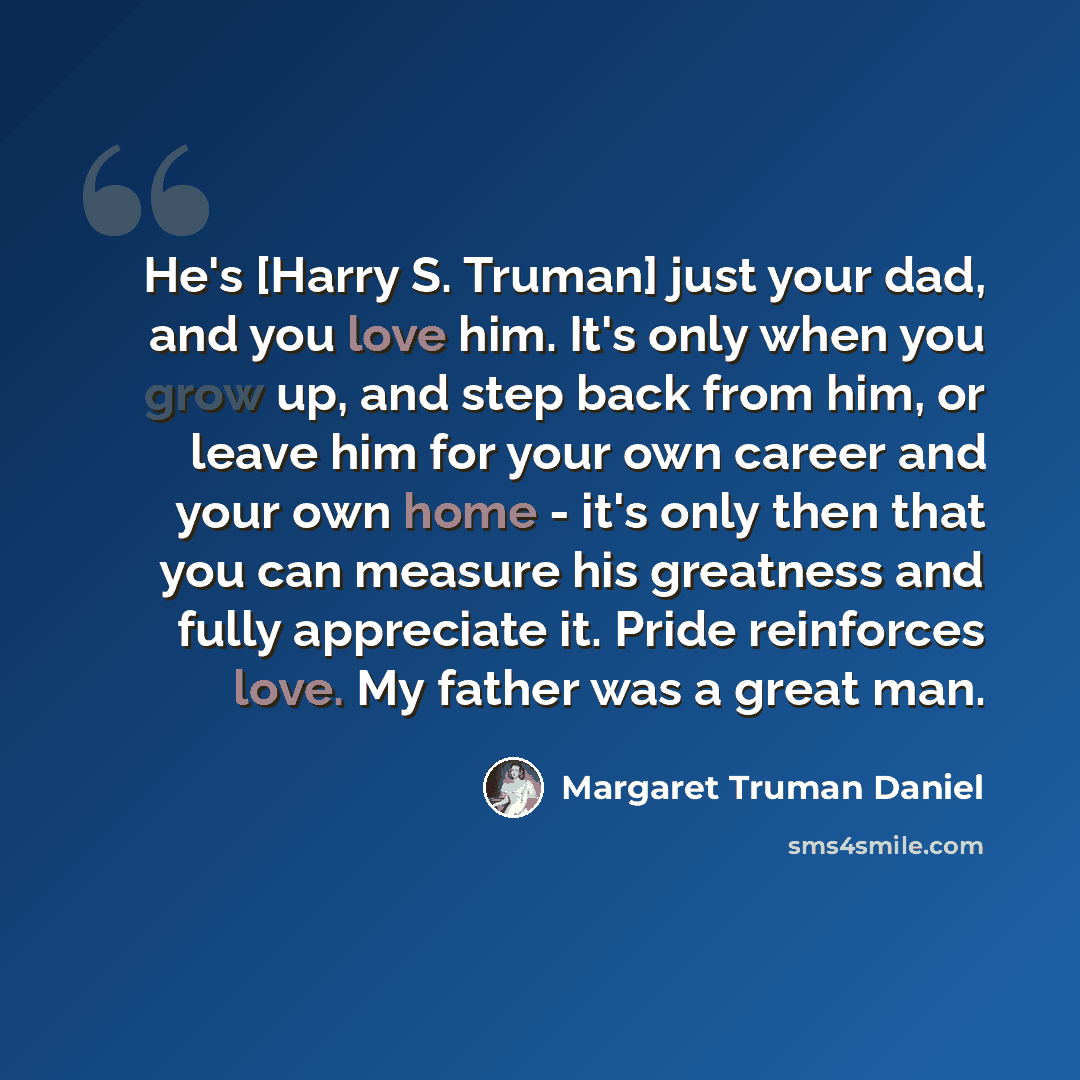 “He's [Harry S. Truman] just your dad, and you love him. It's only when you grow up, and step back from him, or leave him for your own career and your own home - it's only then that you can measure his greatness and fully appreciate it. Pride reinforces love. My father was a great man.” quote by Margaret Truman Daniel