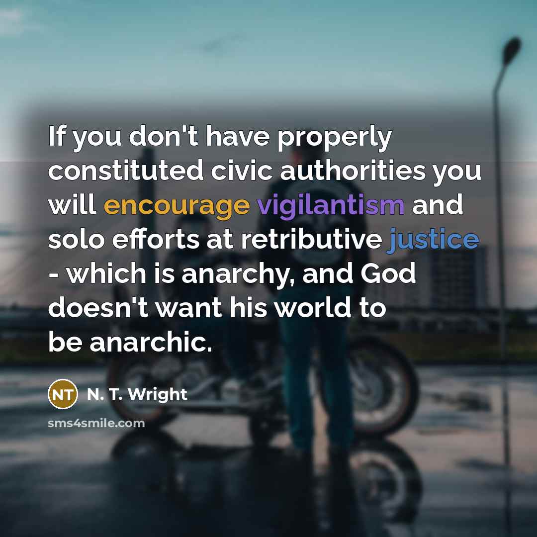 “If you don't have properly constituted civic authorities you will encourage vigilantism and solo efforts at retributive justice - which is anarchy, and God doesn't want his world to be anarchic.” quote by N. T. Wright