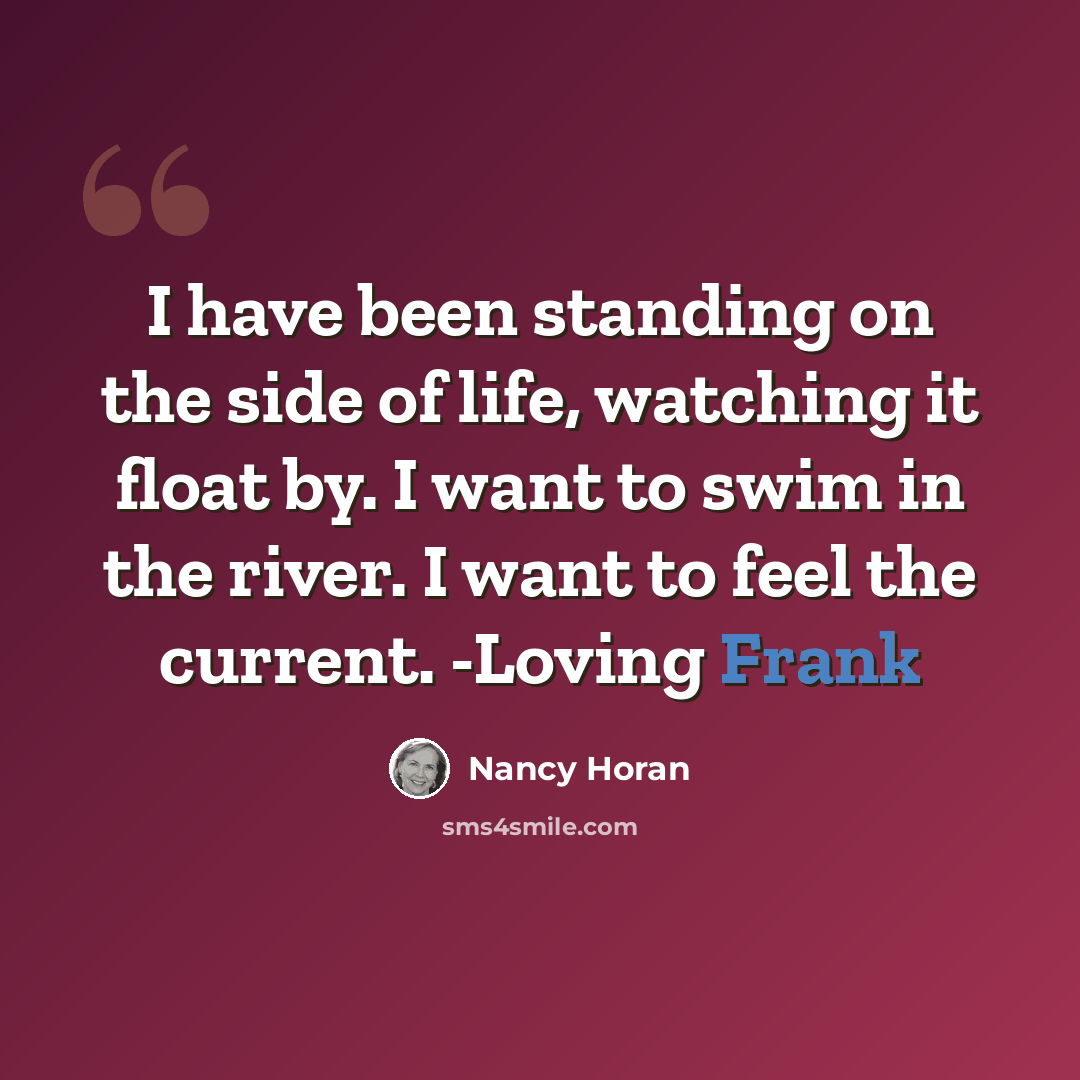 “I have been standing on the side of life, watching it float by. I want to swim in the river. I want to feel the current. -Loving Frank” quote by Nancy Horan