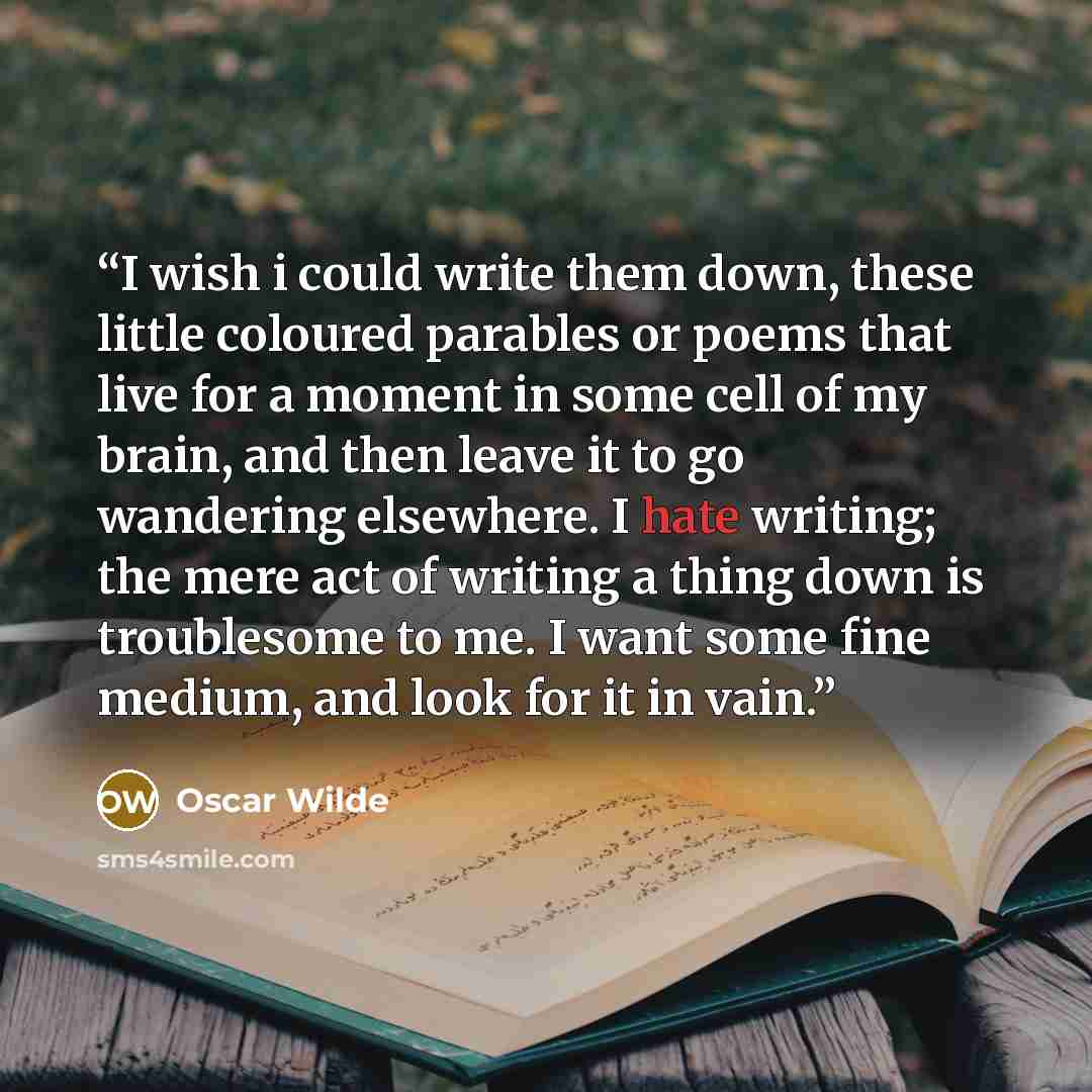 “I wish i could write them down, these little coloured parables or poems that live for a moment in some cell of my brain, and then leave it to go wandering elsewhere. I hate writing; the mere act of writing a thing down is troublesome to me. I want some fine medium, and look for it in vain.” quote by Oscar Wilde