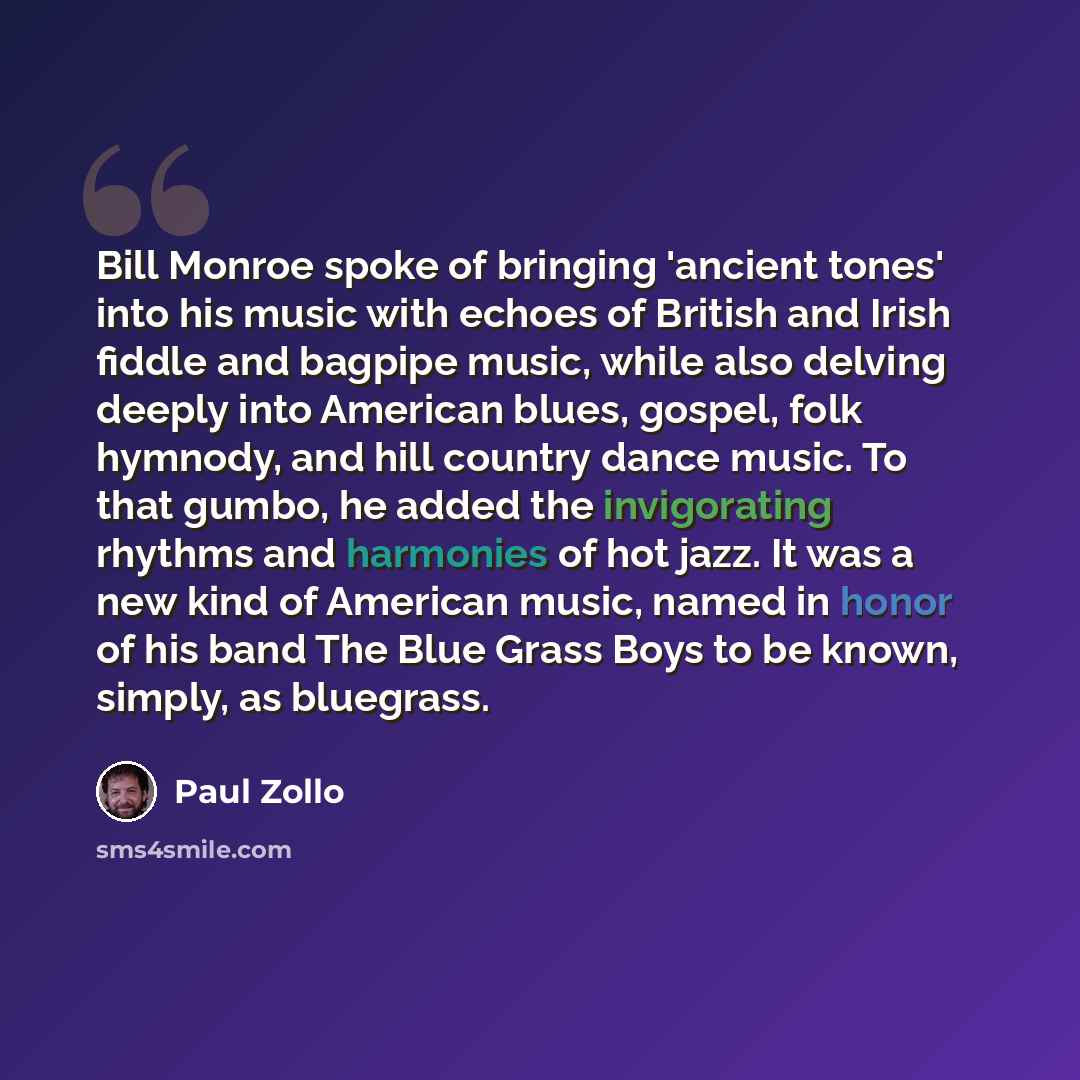 “Bill Monroe spoke of bringing 'ancient tones' into his music with echoes of British and Irish fiddle and bagpipe music, while also delving deeply into American blues, gospel, folk hymnody, and hill country dance music. To that gumbo, he added the invigorating rhythms and harmonies of hot jazz. It…” quote by Paul Zollo