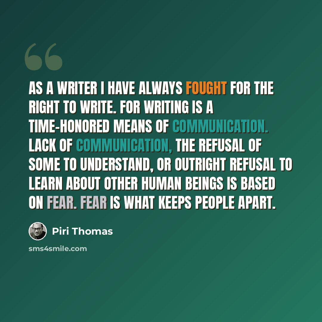 “As a writer I have always fought for the right to write. For writing is a time-honored means of communication. Lack of communication, the refusal of some to understand, or outright refusal to learn about other human beings is based on fear. Fear is what keeps people apart.” quote by Piri Thomas