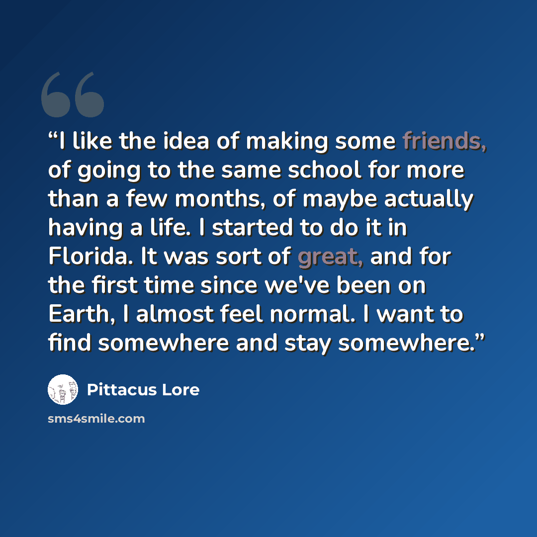 “I like the idea of making some friends, of going to the same school for more than a few months, of maybe actually having a life. I started to do it in Florida. It was sort of great, and for the first time since we've been on Earth, I almost feel normal. I want to find somewhere and stay somewhere.” quote by Pittacus Lore