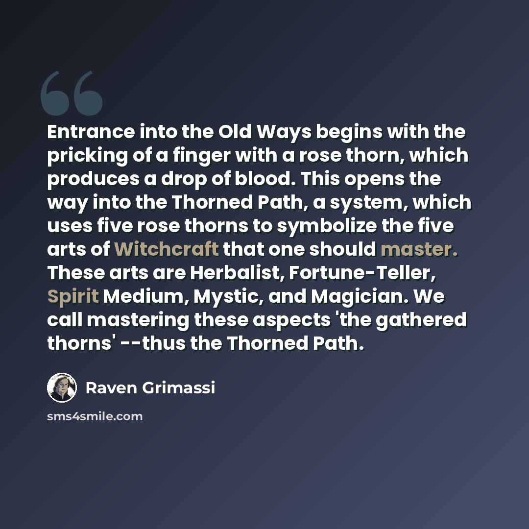 “Entrance into the Old Ways begins with the pricking of a finger with a rose thorn, which produces a drop of blood. This opens the way into the Thorned Path, a system, which uses five rose thorns to symbolize the five arts of Witchcraft that one should master. These arts are Herbalist…” quote by Raven Grimassi