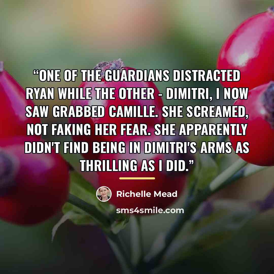“One of the guardians distracted Ryan while the other - Dimitri, I now saw grabbed Camille. She screamed, not faking her fear. She apparently didn't find being in Dimitri's arms as thrilling as I did.” quote by Richelle Mead