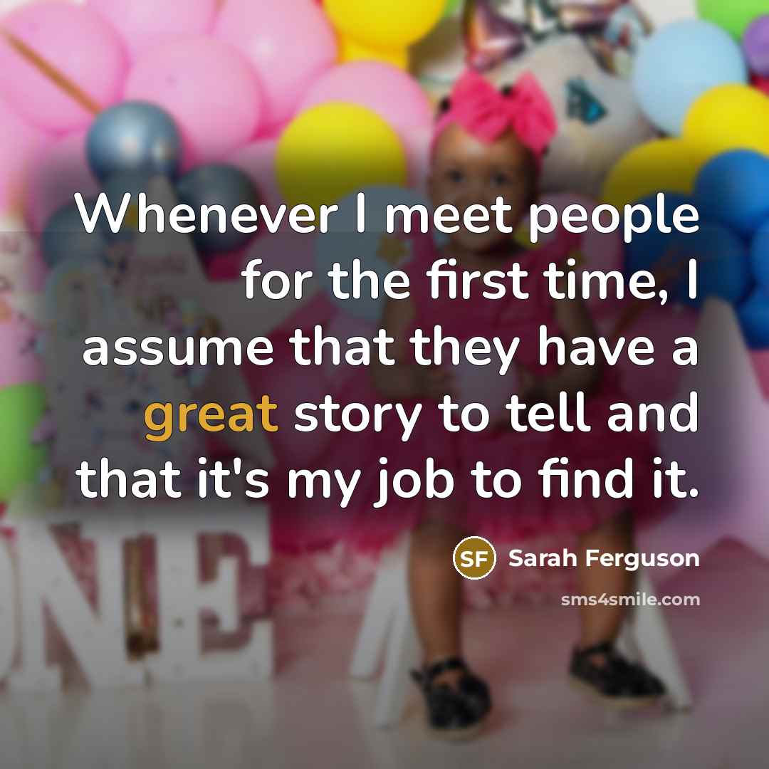 “Whenever I meet people for the first time, I assume that they have a great story to tell and that it's my job to find it.” quote by Sarah Ferguson