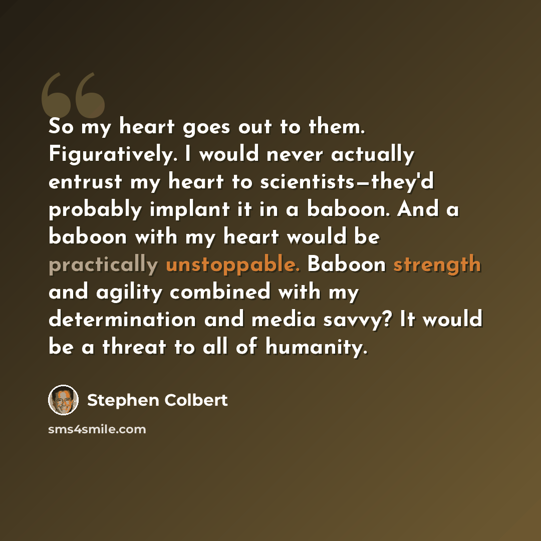 “So my heart goes out to them. Figuratively. I would never actually entrust my heart to scientists—they'd probably implant it in a baboon. And a baboon with my heart would be practically unstoppable. Baboon strength and agility combined with my determination and media savvy? It would be a threat to…” quote by Stephen Colbert