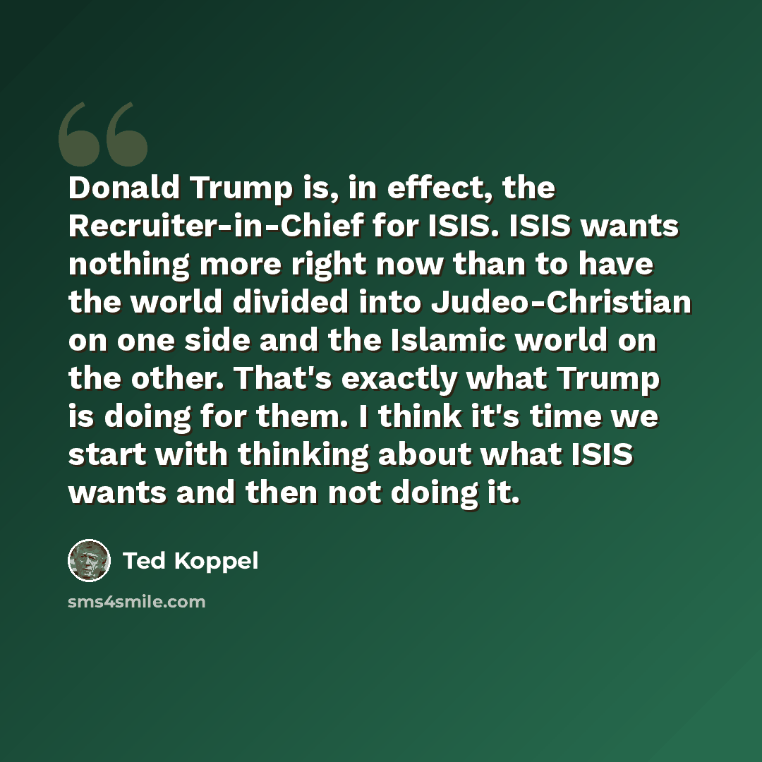 “Donald Trump is, in effect, the Recruiter-in-Chief for ISIS. ISIS wants nothing more right now than to have the world divided into Judeo-Christian on one side and the Islamic world on the other. That's exactly what Trump is doing for them. I think it's time we start with thinking about what ISIS…” quote by Ted Koppel