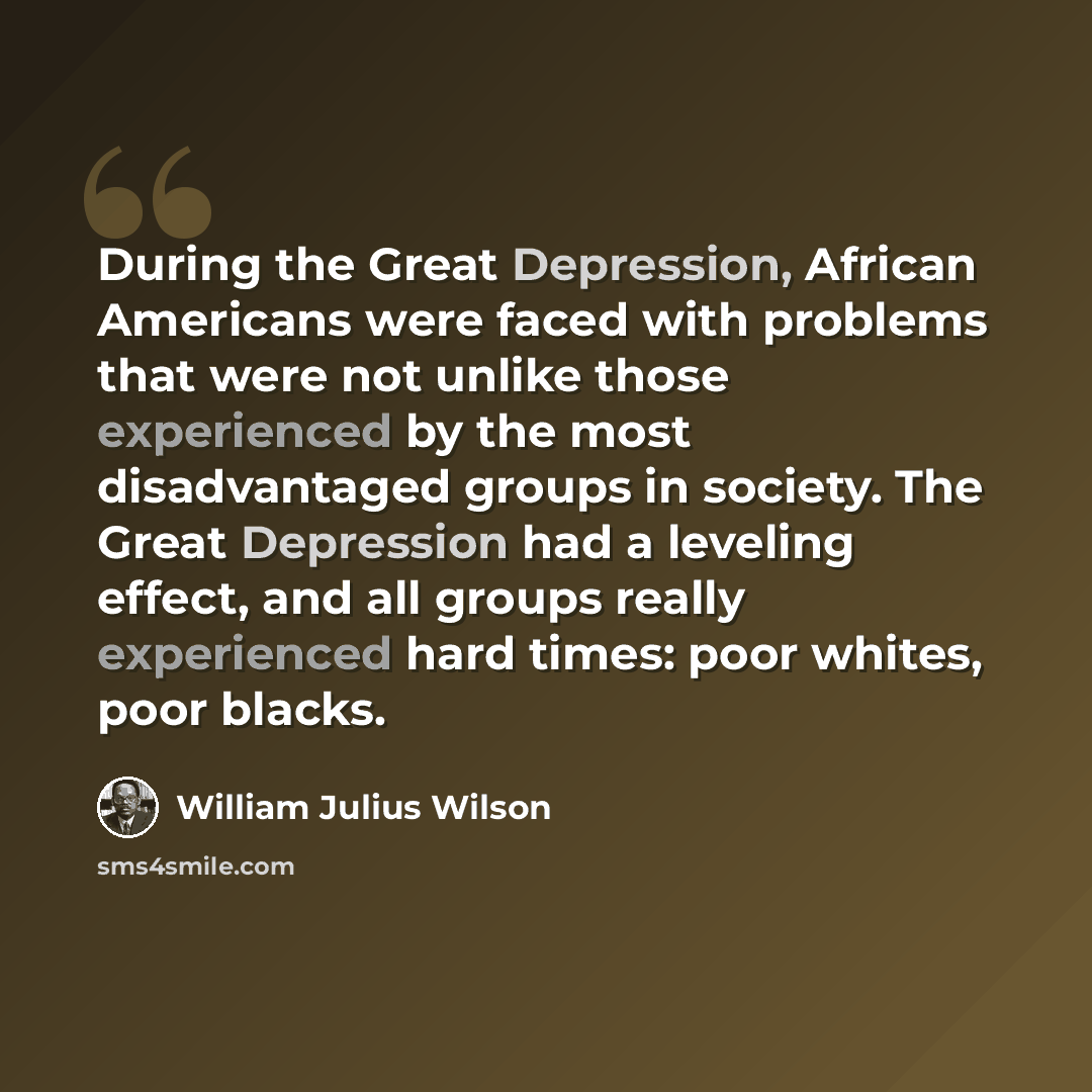 “During the Great Depression, African Americans were faced with problems that were not unlike those experienced by the most disadvantaged groups in society. The Great Depression had a leveling effect, and all groups really experienced hard times: poor whites, poor blacks.” quote by William Julius Wilson