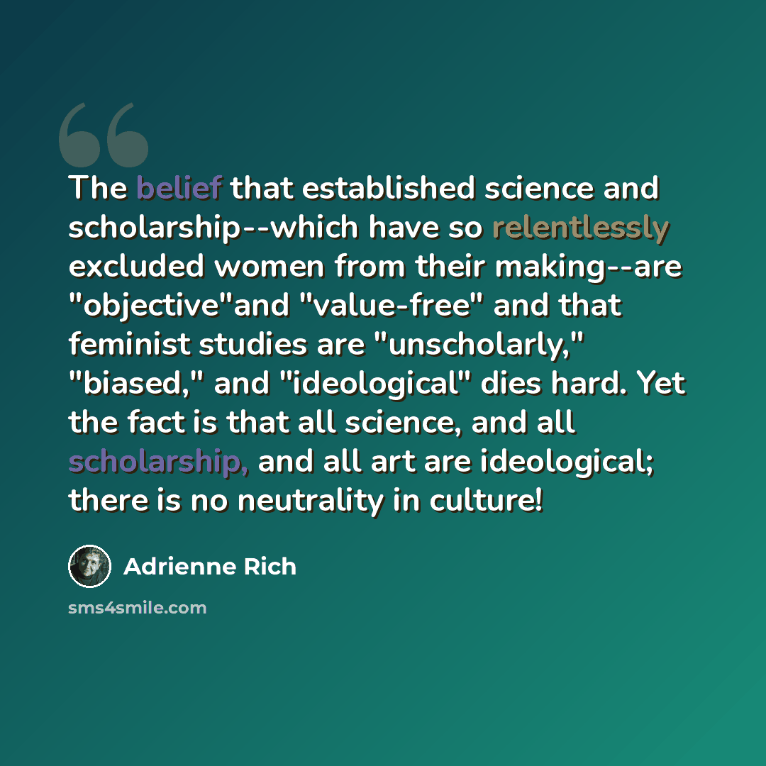 “The belief that established science and scholarship--which have so relentlessly excluded women from their making--are "objective"and "value-free" and that feminist studies are "unscholarly," "biased," and "ideological" dies hard. Yet the fact is that all science, and all scholarship, and all art…” quote by Adrienne Rich