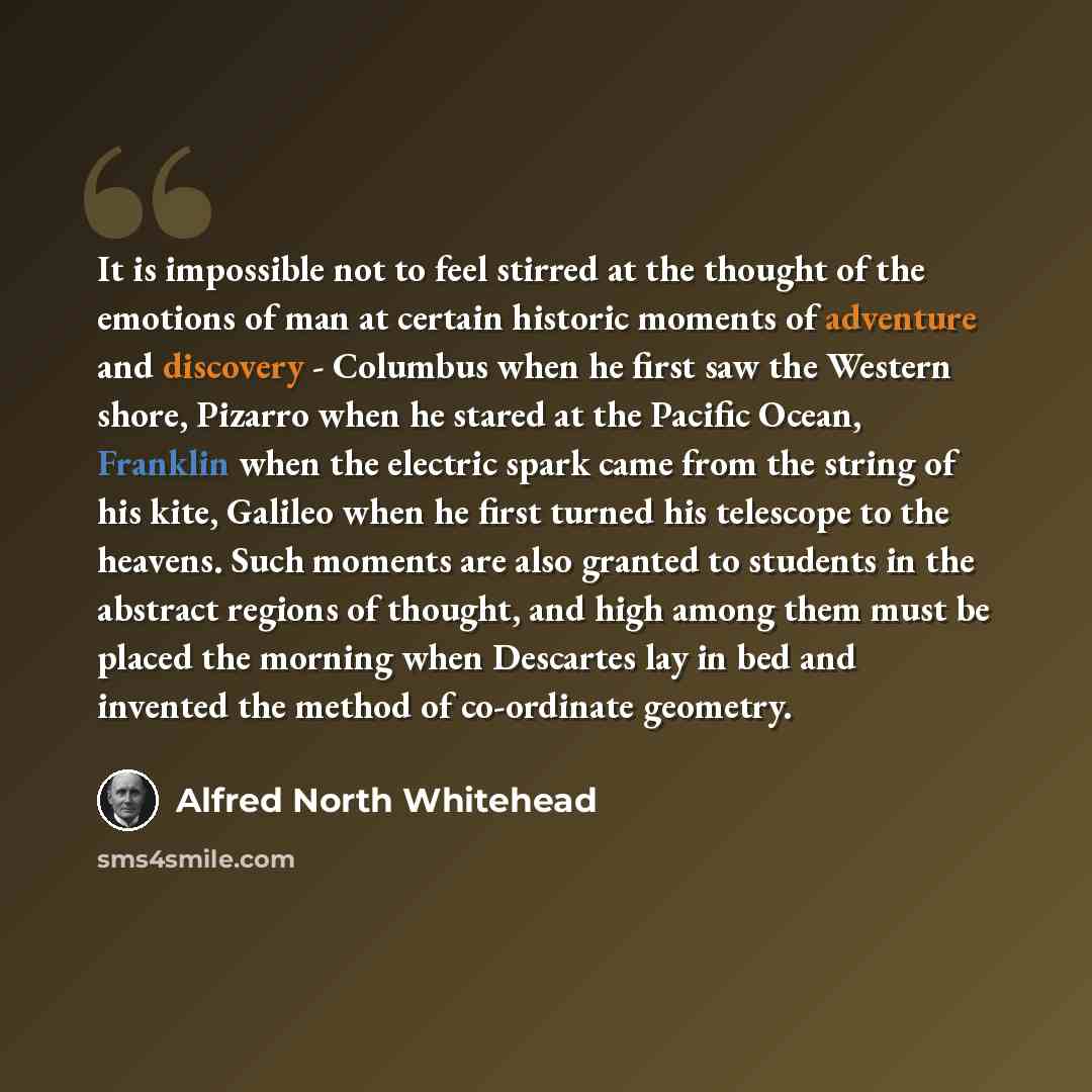 “It is impossible not to feel stirred at the thought of the emotions of man at certain historic moments of adventure and discovery - Columbus when he first saw the Western shore, Pizarro when he stared at the Pacific Ocean, Franklin when the electric spark came from the string of his kite, Galileo…” quote by Alfred North Whitehead