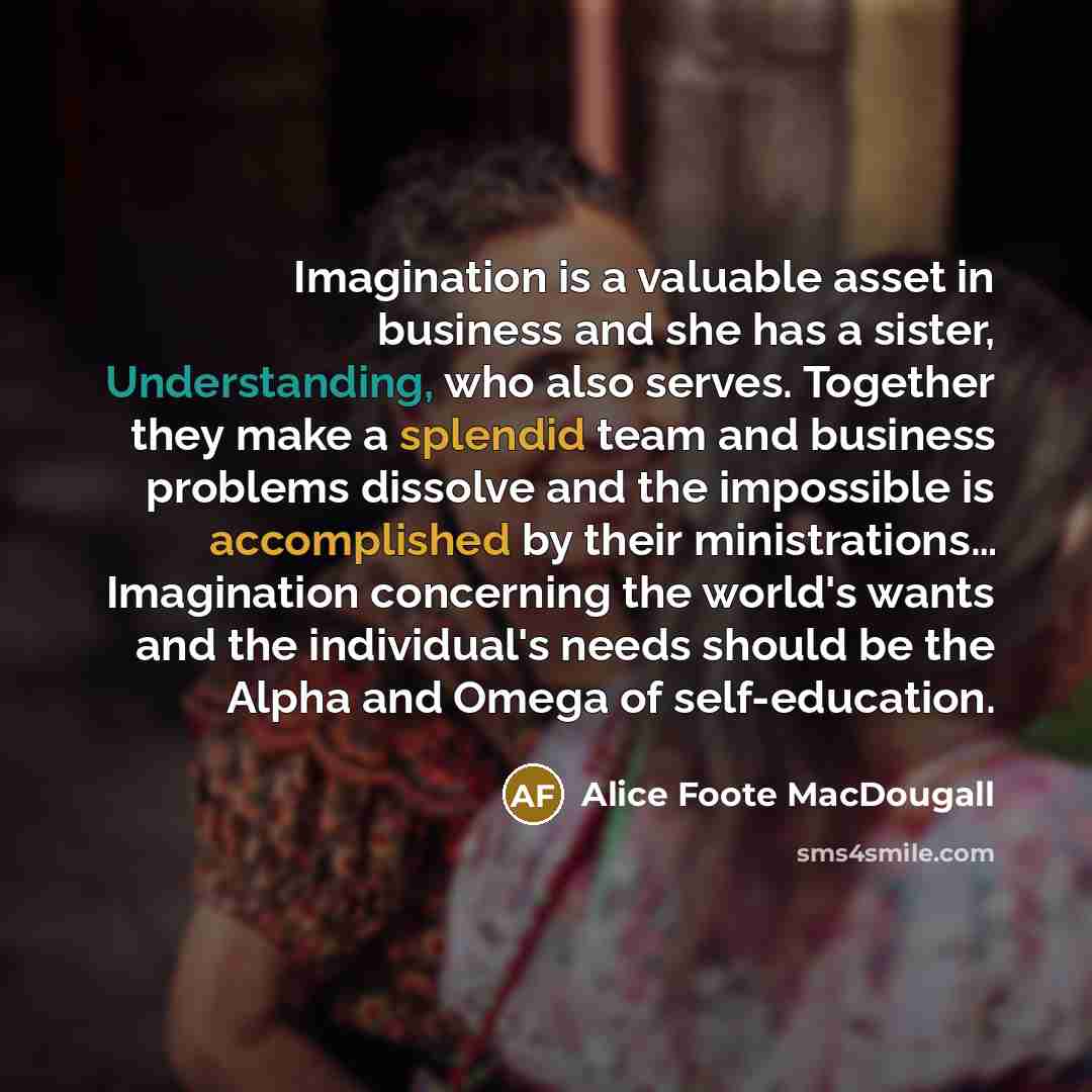 “Imagination is a valuable asset in business and she has a sister, Understanding, who also serves. Together they make a splendid team and business problems dissolve and the impossible is accomplished by their ministrations… Imagination concerning the world's wants and the individual's needs should…” quote by Alice Foote MacDougall