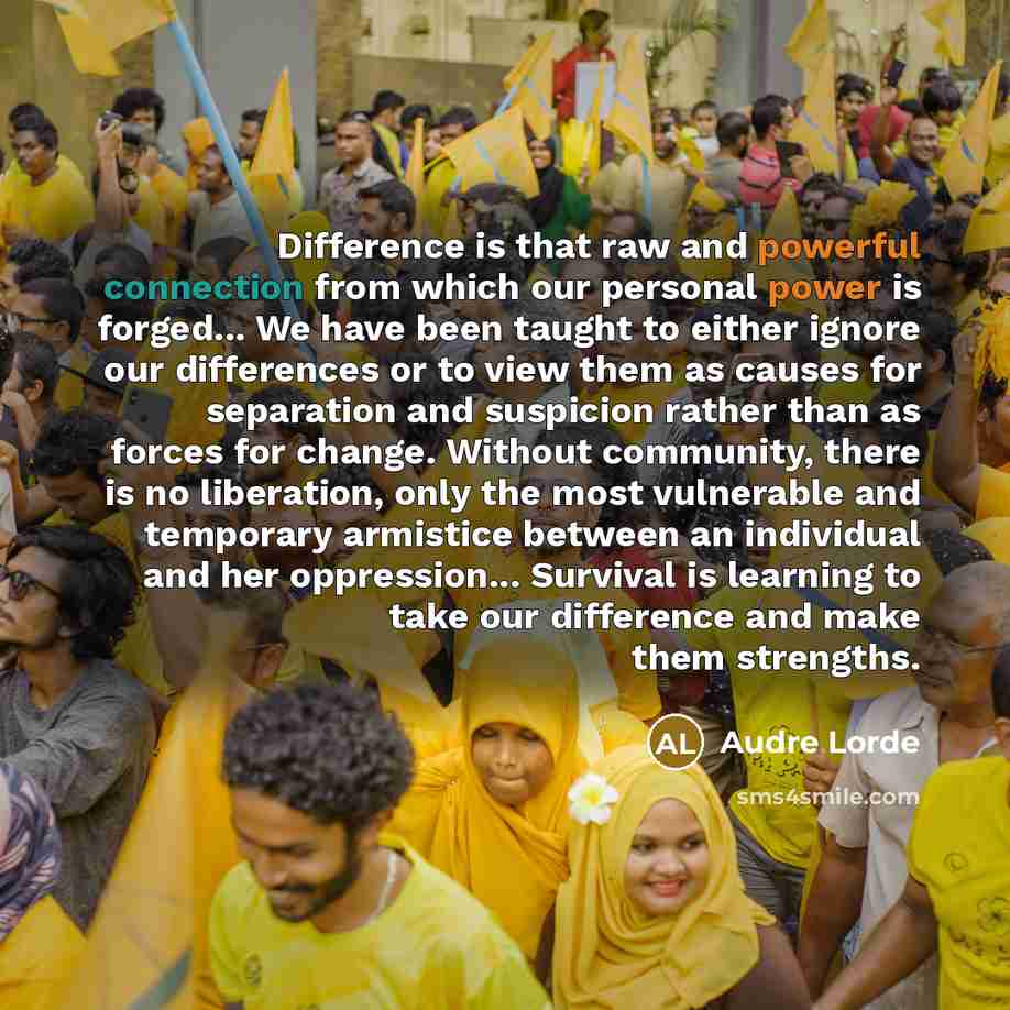 “Difference is that raw and powerful connection from which our personal power is forged... We have been taught to either ignore our differences or to view them as causes for separation and suspicion rather than as forces for change. Without community, there is no liberation, only the most…” quote by Audre Lorde