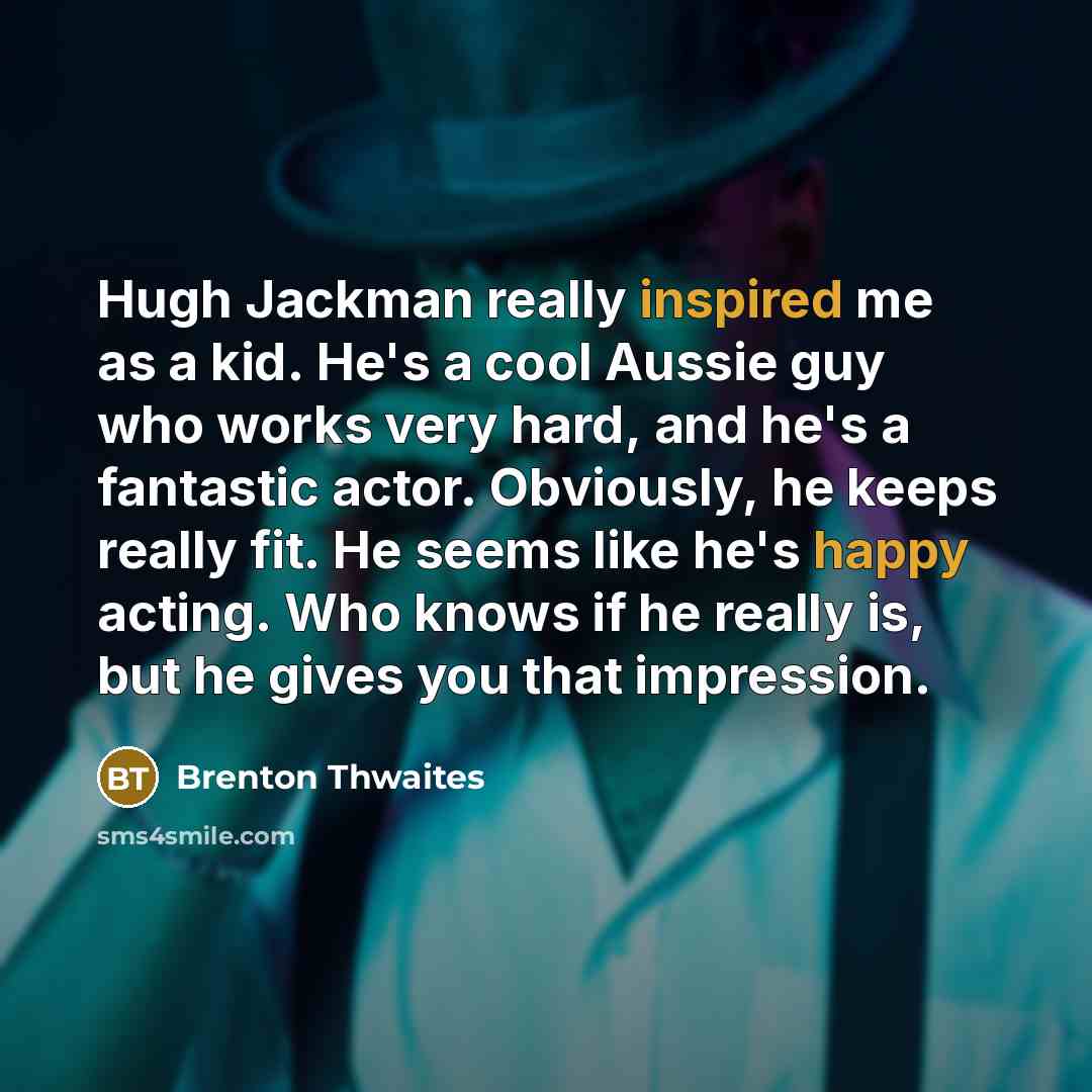 “Hugh Jackman really inspired me as a kid. He's a cool Aussie guy who works very hard, and he's a fantastic actor. Obviously, he keeps really fit. He seems like he's happy acting. Who knows if he really is, but he gives you that impression.” quote by Brenton Thwaites