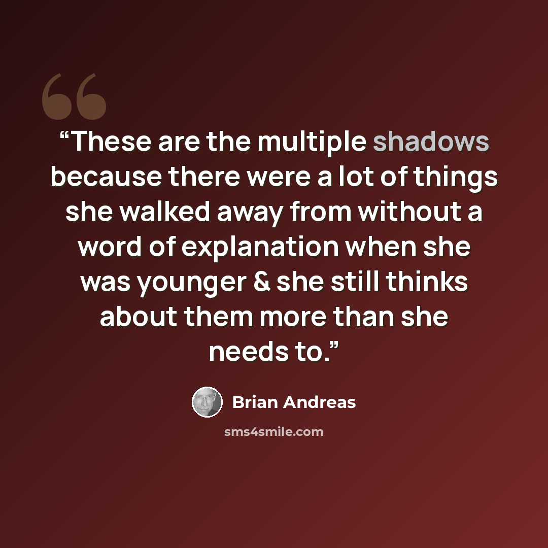 “These are the multiple shadows because there were a lot of things she walked away from without a word of explanation when she was younger & she still thinks about them more than she needs to.” quote by Brian Andreas