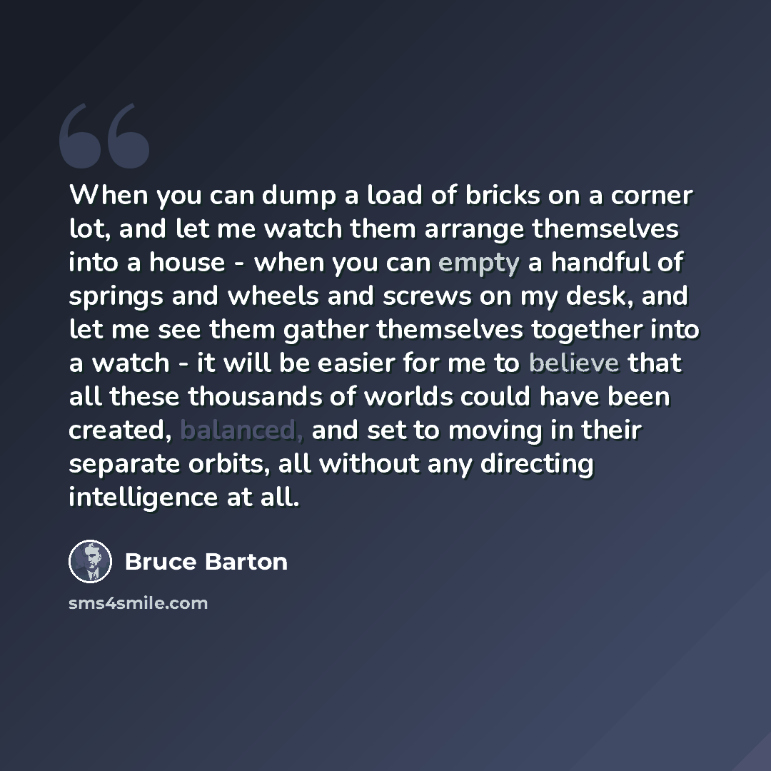 “When you can dump a load of bricks on a corner lot, and let me watch them arrange themselves into a house - when you can empty a handful of springs and wheels and screws on my desk, and let me see them gather themselves together into a watch - it will be easier for me to believe that all these…” quote by Bruce Barton
