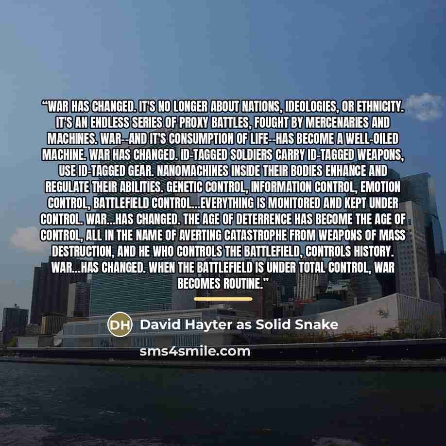 “War has changed. It's no longer about nations, ideologies, or ethnicity. It's an endless series of proxy battles, fought by mercenaries and machines. War--and it's consumption of life--has become a well-oiled machine. War has changed. ID-tagged soldiers carry ID-tagged weapons, use ID-tagged gear…” quote by Anonymous