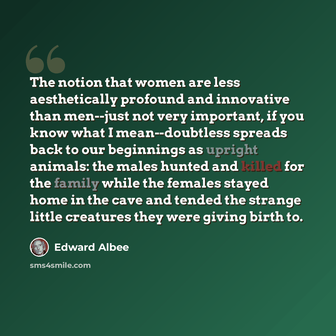 “The notion that women are less aesthetically profound and innovative than men--just not very important, if you know what I mean--doubtless spreads back to our beginnings as upright animals: the males hunted and killed for the family while the females stayed home in the cave and tended the strange…” quote by Edward Albee