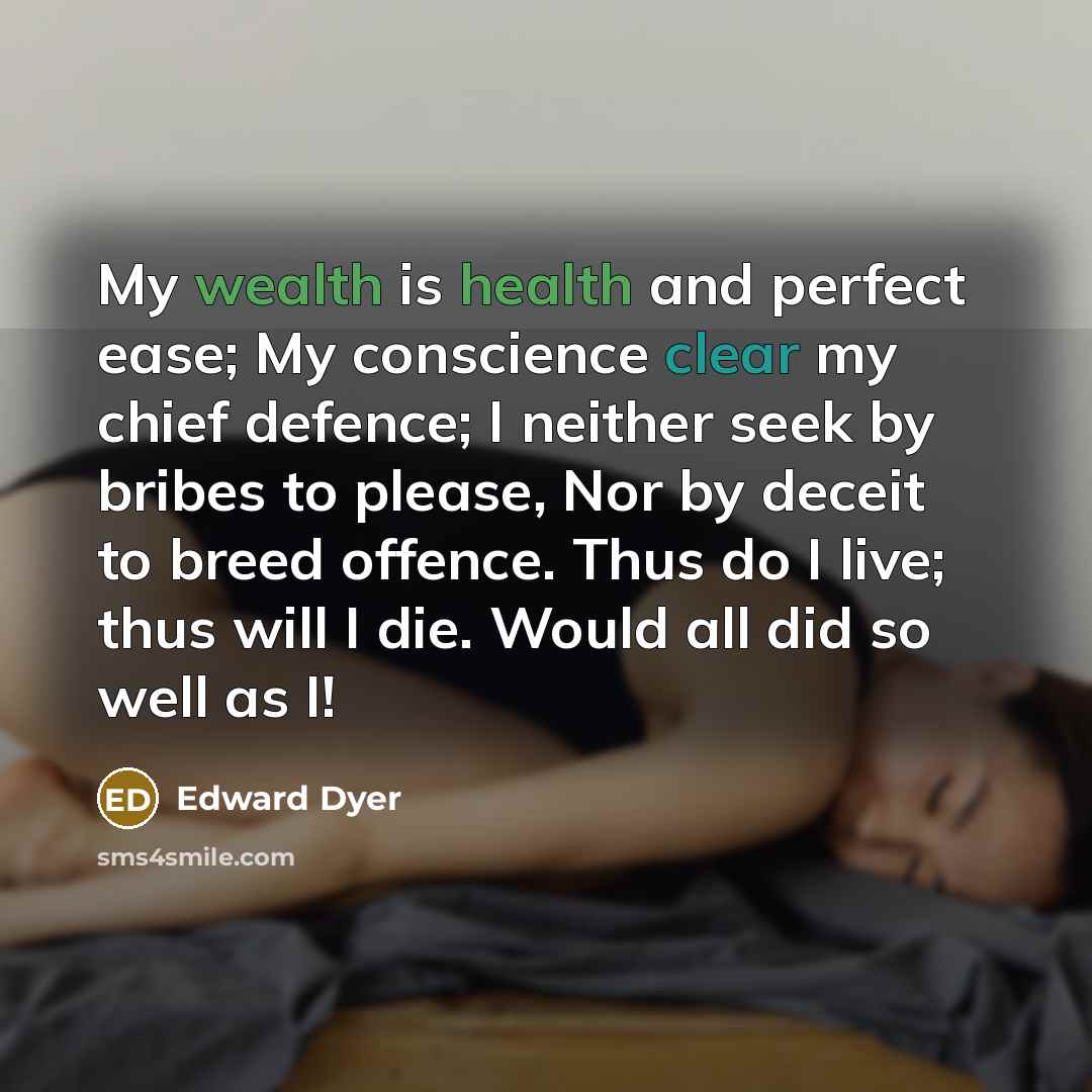 “My wealth is health and perfect ease; My conscience clear my chief defence; I neither seek by bribes to please, Nor by deceit to breed offence. Thus do I live; thus will I die. Would all did so well as I!” quote by Edward Dyer