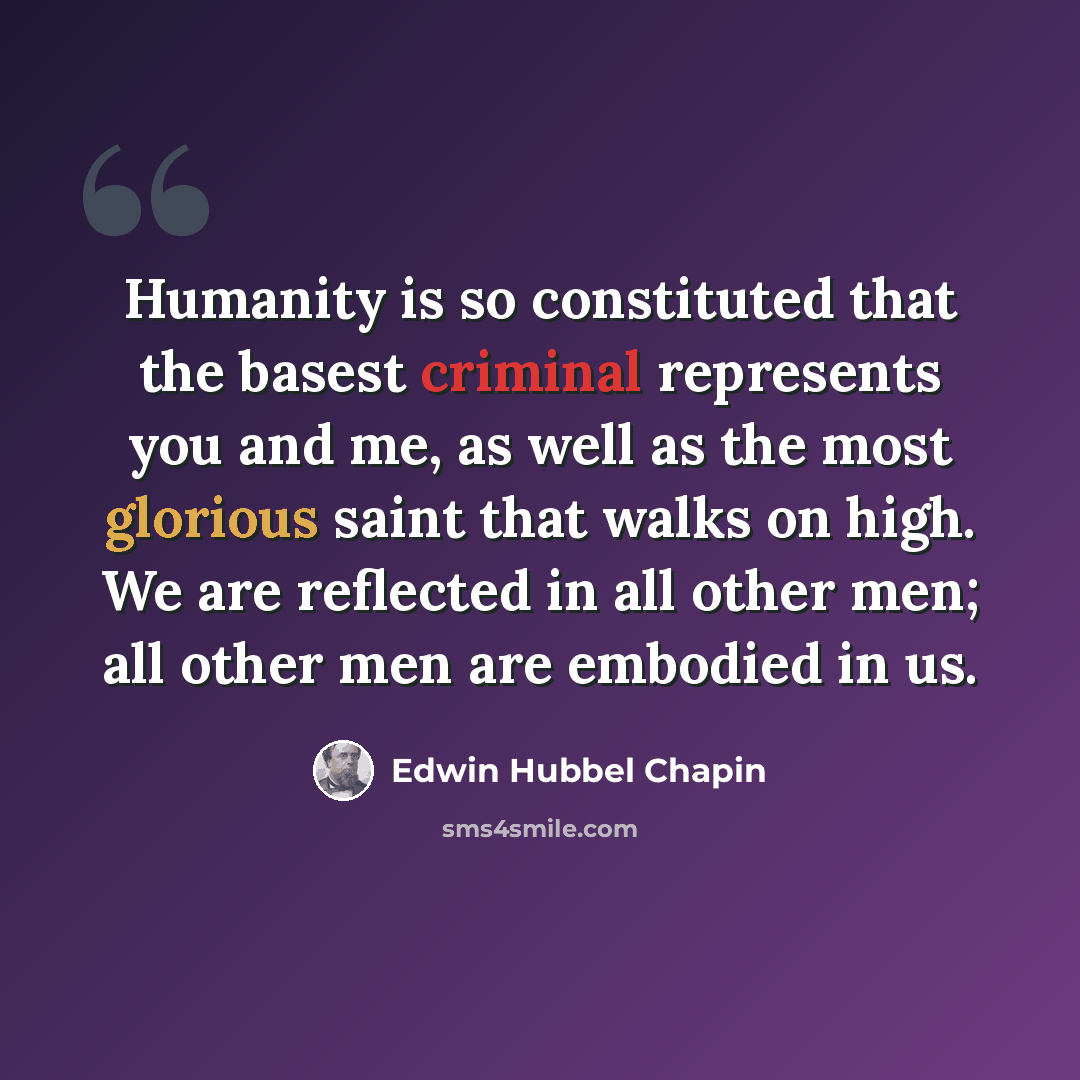“Humanity is so constituted that the basest criminal represents you and me, as well as the most glorious saint that walks on high. We are reflected in all other men; all other men are embodied in us.” quote by Edwin Hubbel Chapin