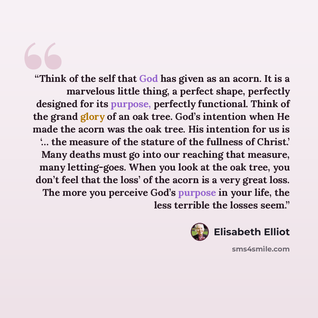 “Think of the self that God has given as an acorn. It is a marvelous little thing, a perfect shape, perfectly designed for its purpose, perfectly functional. Think of the grand glory of an oak tree. God’s intention when He made the acorn was the oak tree. His intention for us is ‘… the measure of…” quote by Elisabeth Elliot