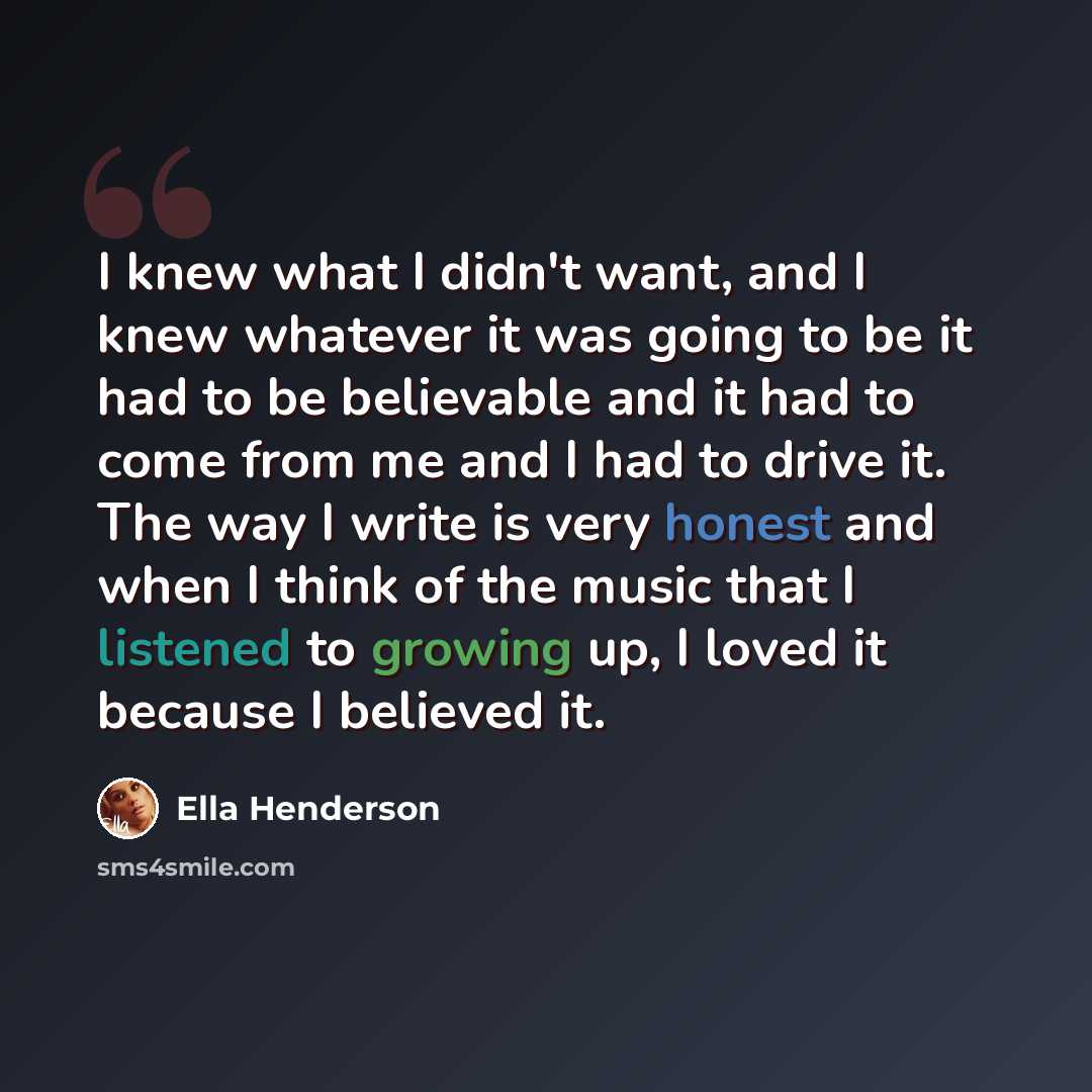 “I knew what I didn't want, and I knew whatever it was going to be it had to be believable and it had to come from me and I had to drive it. The way I write is very honest and when I think of the music that I listened to growing up, I loved it because I believed it.” quote by Ella Henderson