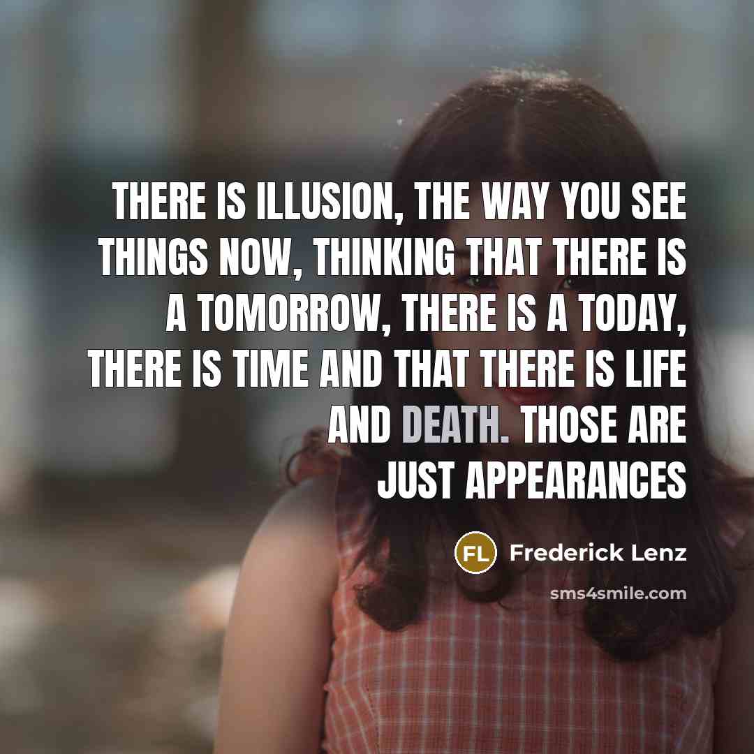 “There is illusion, the way you see things now, thinking that there is a tomorrow, there is a today, there is time and that there is life and death. Those are just appearances” quote by Frederick Lenz