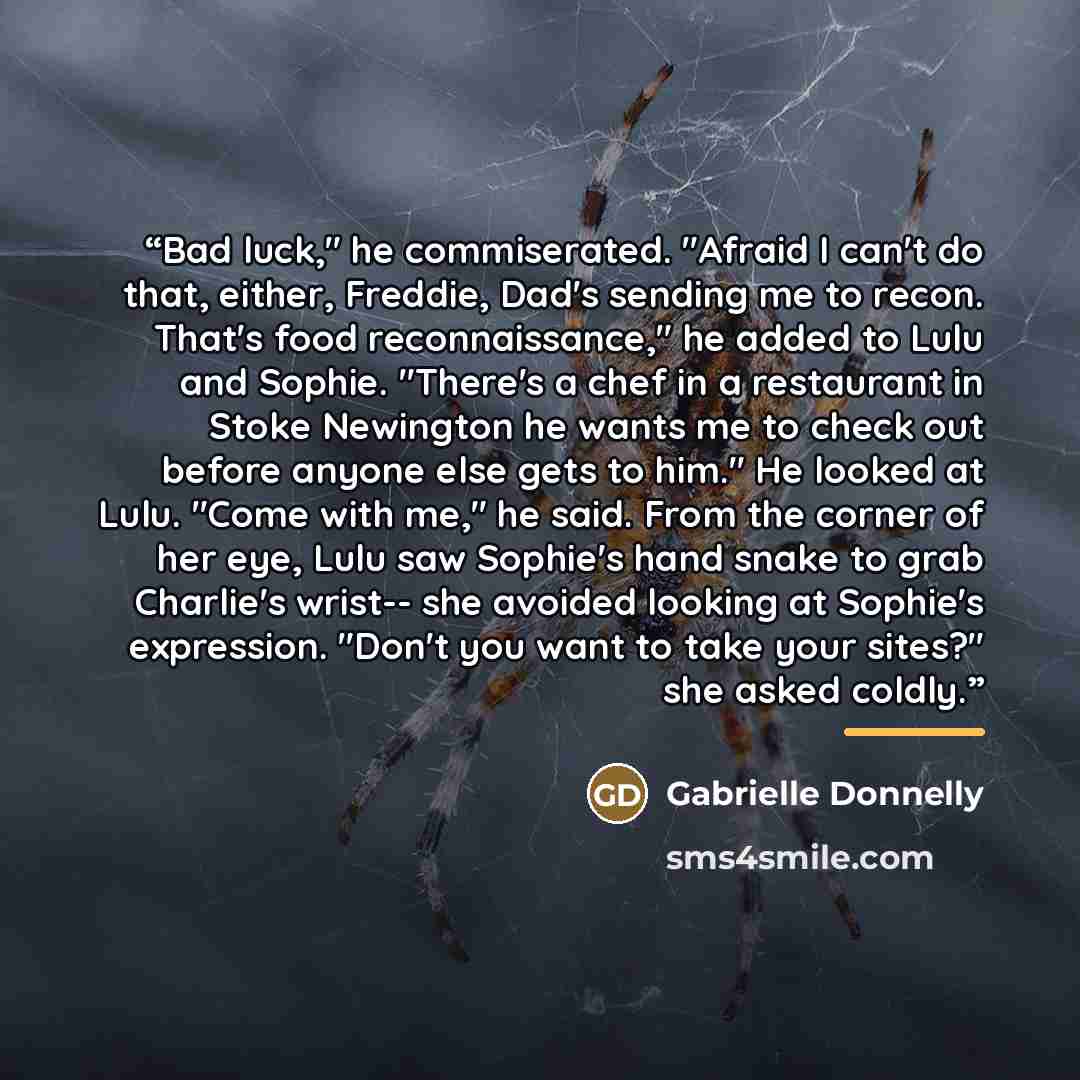 “Bad luck," he commiserated. "Afraid I can't do that, either, Freddie, Dad's sending me to recon. That's food reconnaissance," he added to Lulu and Sophie. "There's a chef in a restaurant in Stoke Newington he wants me to check out before anyone else gets to him." He looked at Lulu. "Come with me,"…” quote by Gabrielle Donnelly