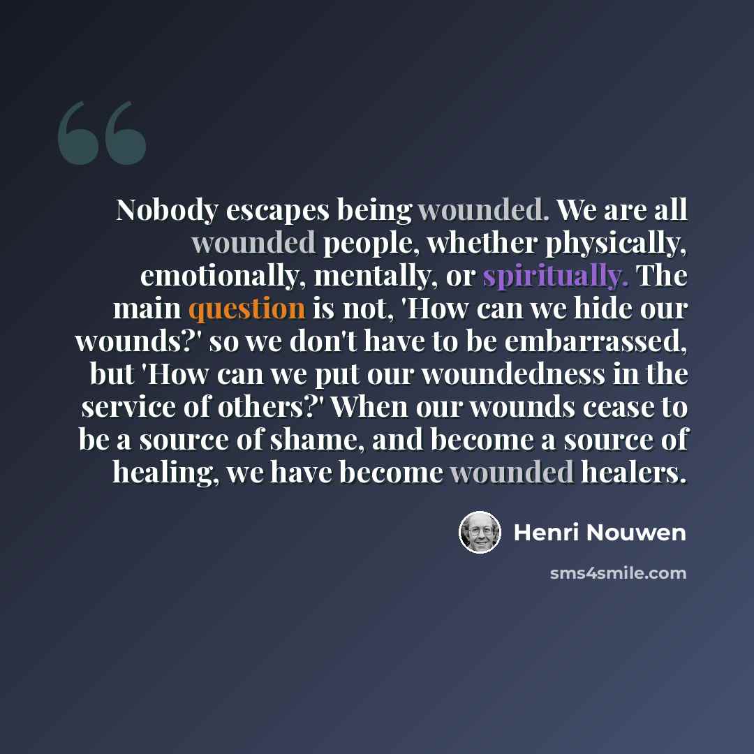 “Nobody escapes being wounded. We are all wounded people, whether physically, emotionally, mentally, or spiritually. The main question is not, 'How can we hide our wounds?' so we don't have to be embarrassed, but 'How can we put our woundedness in the service of others?' When our wounds cease to be…” quote by Henri Nouwen