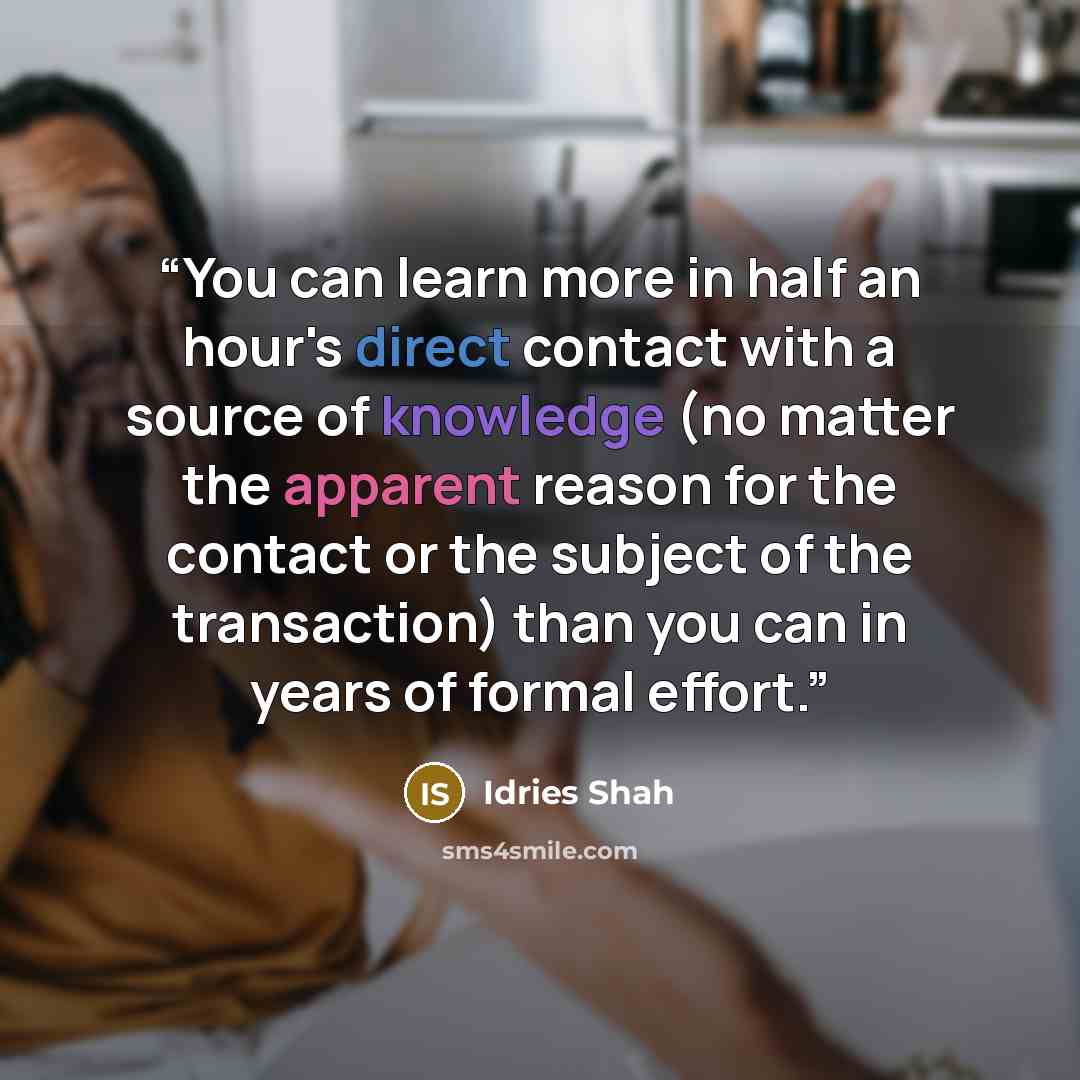 “You can learn more in half an hour's direct contact with a source of knowledge (no matter the apparent reason for the contact or the subject of the transaction) than you can in years of formal effort.” quote by Idries Shah