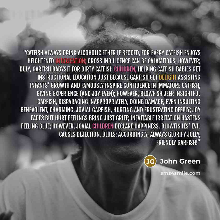 “Catfish always drink alcoholic ether if begged, for every catfish enjoys heightened intoxication; gross indulgence can be calamitous, however; duly, garfish babysit for dirty catfish children, helping catfish babies get instructional education just because garfish get delight assisting infants’…” quote by John Green