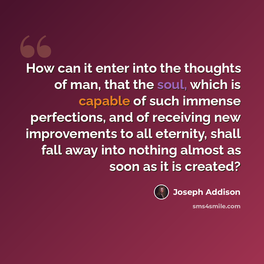 “How can it enter into the thoughts of man, that the soul, which is capable of such immense perfections, and of receiving new improvements to all eternity, shall fall away into nothing almost as soon as it is created?” quote by Joseph Addison