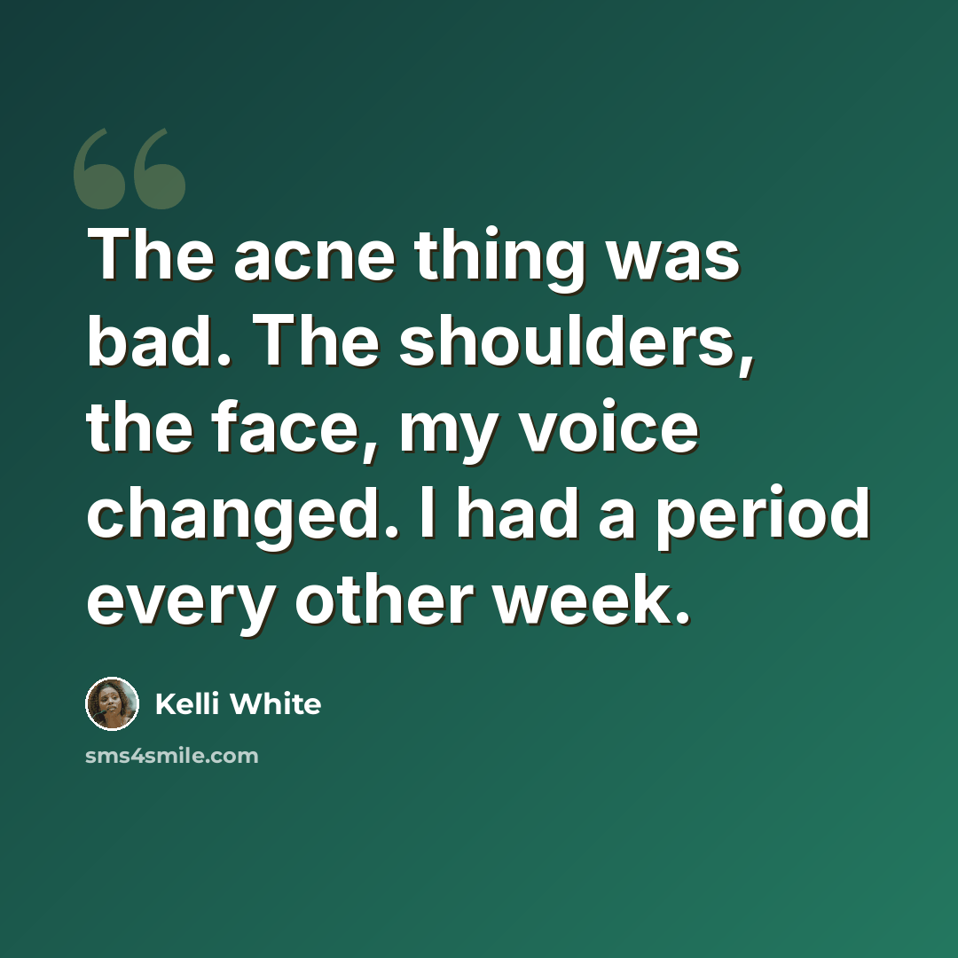 “The acne thing was bad. The shoulders, the face, my voice changed. I had a period every other week.” quote by Kelli White