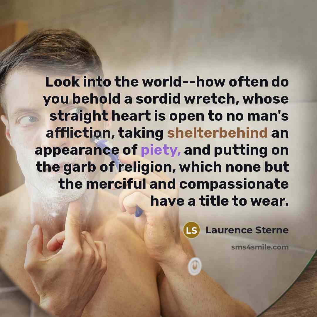 “Look into the world--how often do you behold a sordid wretch, whose straight heart is open to no man's affliction, taking shelterbehind an appearance of piety, and putting on the garb of religion, which none but the merciful and compassionate have a title to wear.” quote by Laurence Sterne
