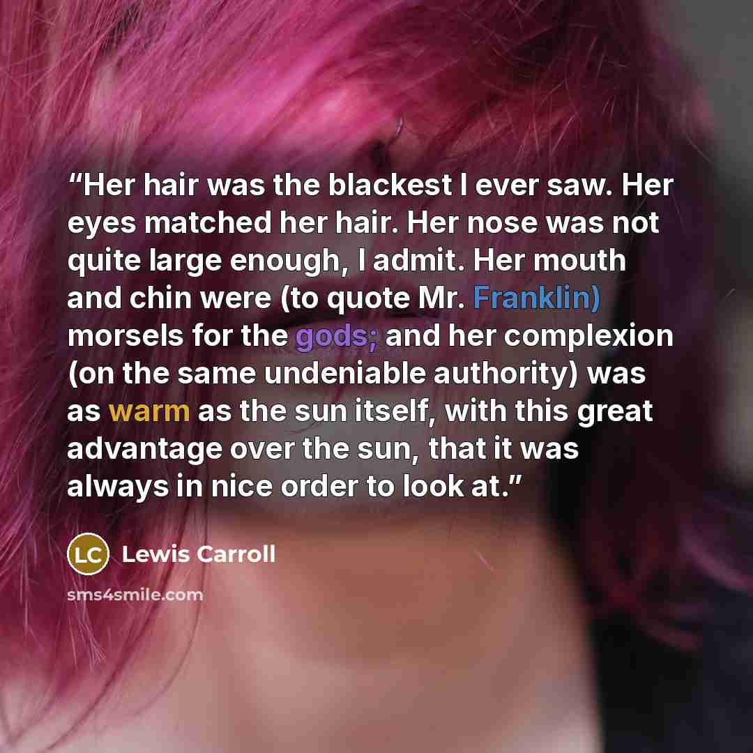 “Her hair was the blackest I ever saw. Her eyes matched her hair. Her nose was not quite large enough, I admit. Her mouth and chin were (to quote Mr. Franklin) morsels for the gods; and her complexion (on the same undeniable authority) was as warm as the sun itself, with this great advantage over…” quote by Lewis Carroll