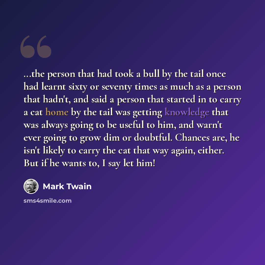 “...the person that had took a bull by the tail once had learnt sixty or seventy times as much as a person that hadn't, and said a person that started in to carry a cat home by the tail was getting knowledge that was always going to be useful to him, and warn't ever going to grow dim or doubtful…” quote by Mark Twain