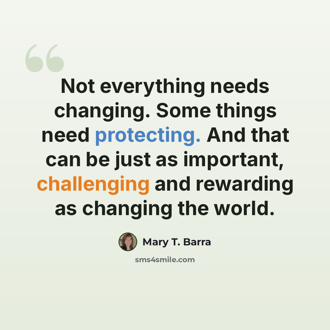 “Not everything needs changing. Some things need protecting. And that can be just as important, challenging and rewarding as changing the world.” quote by Mary T. Barra