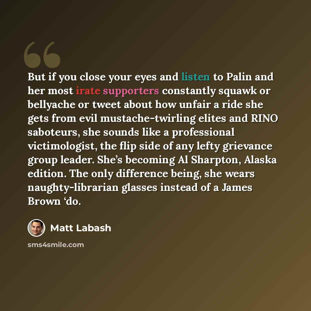 “But if you close your eyes and listen to Palin and her most irate supporters constantly squawk or bellyache or tweet about how unfair a ride she gets from evil mustache-twirling elites and RINO saboteurs, she sounds like a professional victimologist, the flip side of any lefty grievance group…” quote by Matt Labash