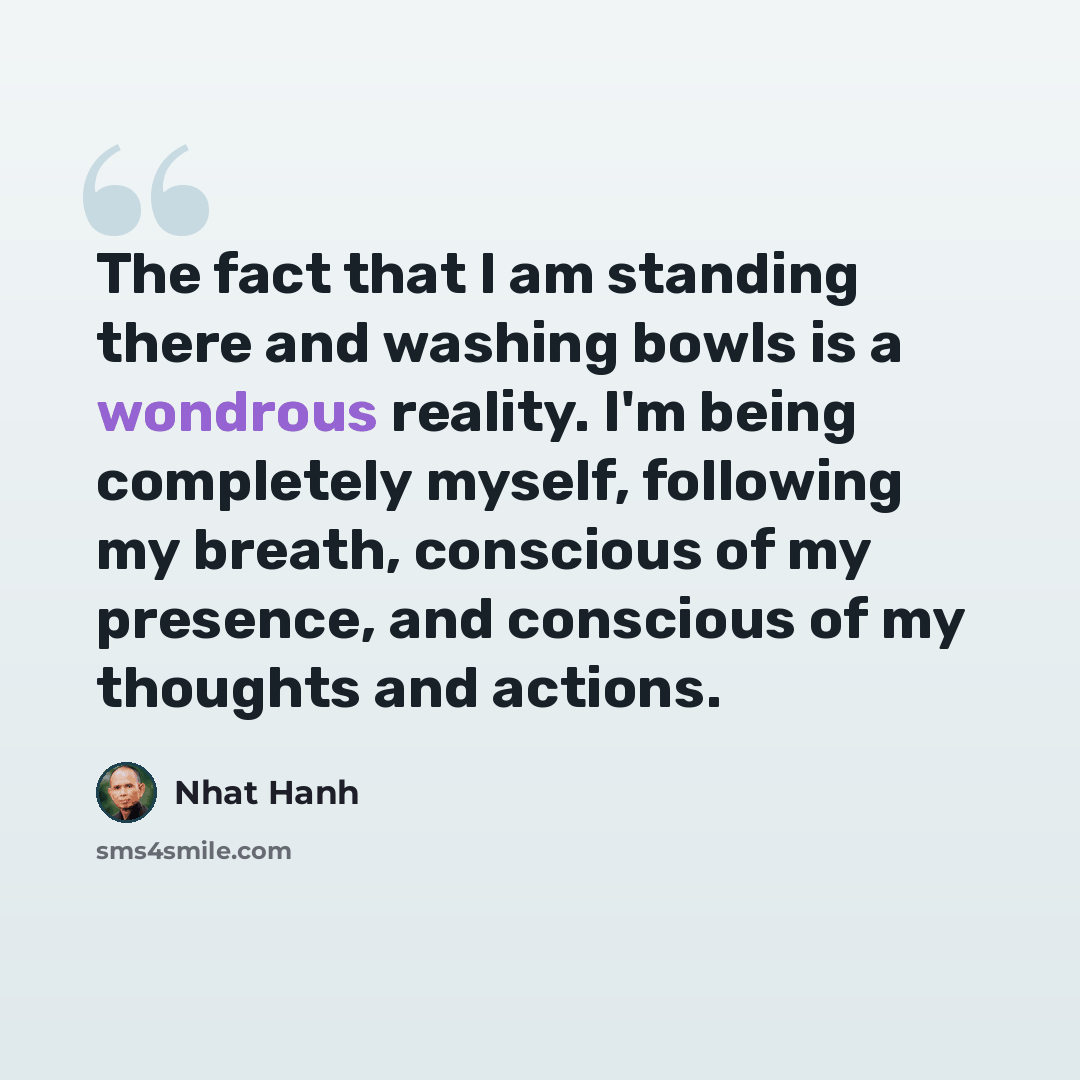 “The fact that I am standing there and washing bowls is a wondrous reality. I'm being completely myself, following my breath, conscious of my presence, and conscious of my thoughts and actions.” quote by Nhat Hanh