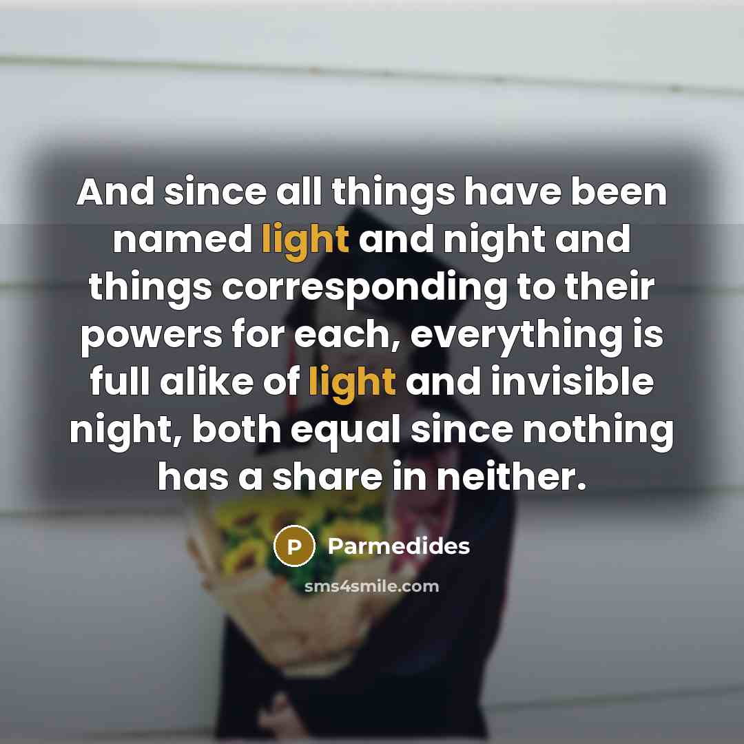 “And since all things have been named light and night and things corresponding to their powers for each, everything is full alike of light and invisible night, both equal since nothing has a share in neither.” quote by Parmedides