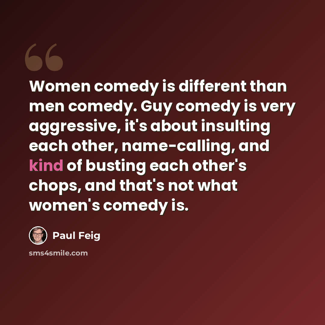 “Women comedy is different than men comedy. Guy comedy is very aggressive, it's about insulting each other, name-calling, and kind of busting each other's chops, and that's not what women's comedy is.” quote by Paul Feig