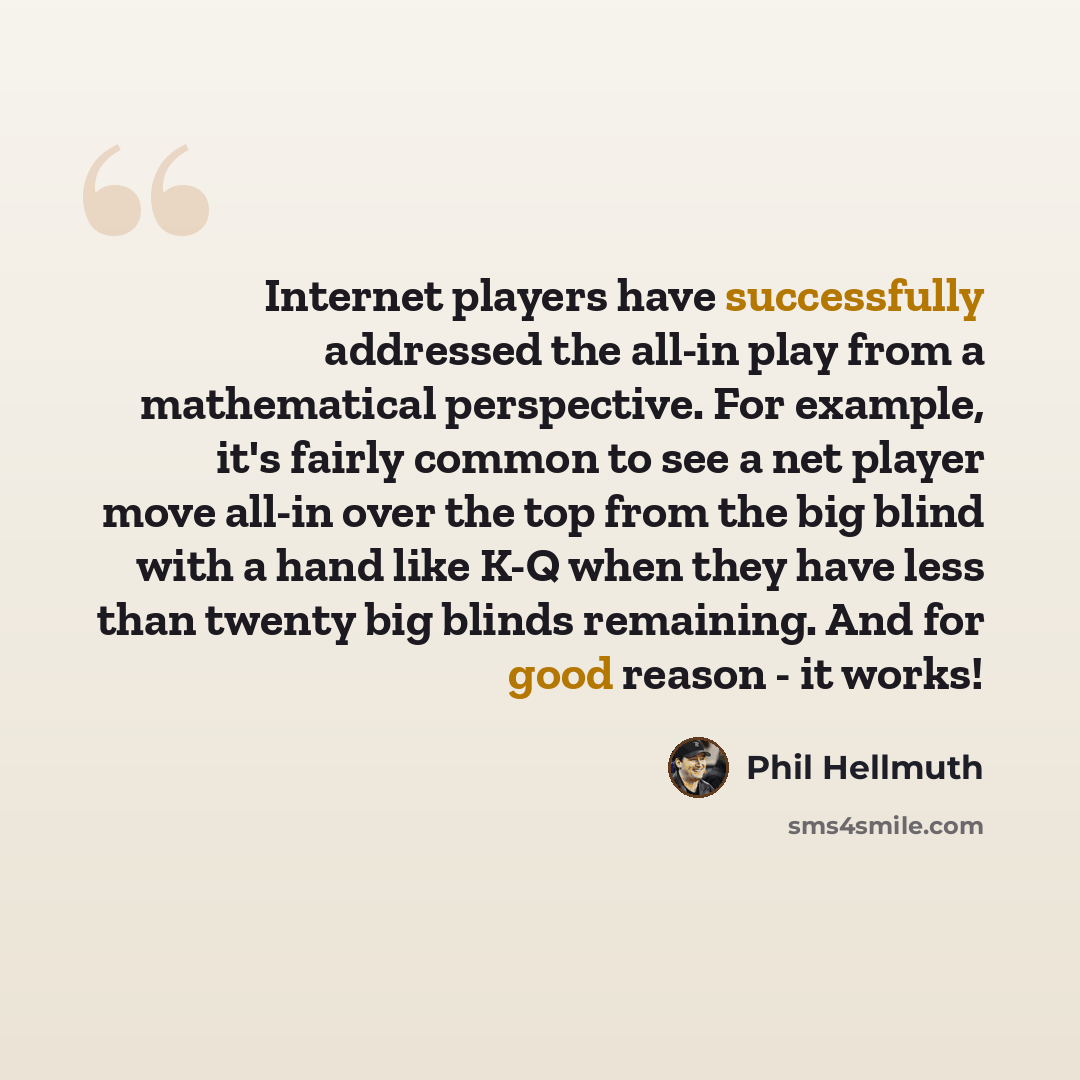 “Internet players have successfully addressed the all-in play from a mathematical perspective. For example, it's fairly common to see a net player move all-in over the top from the big blind with a hand like K-Q when they have less than twenty big blinds remaining. And for good reason - it works!” quote by Phil Hellmuth