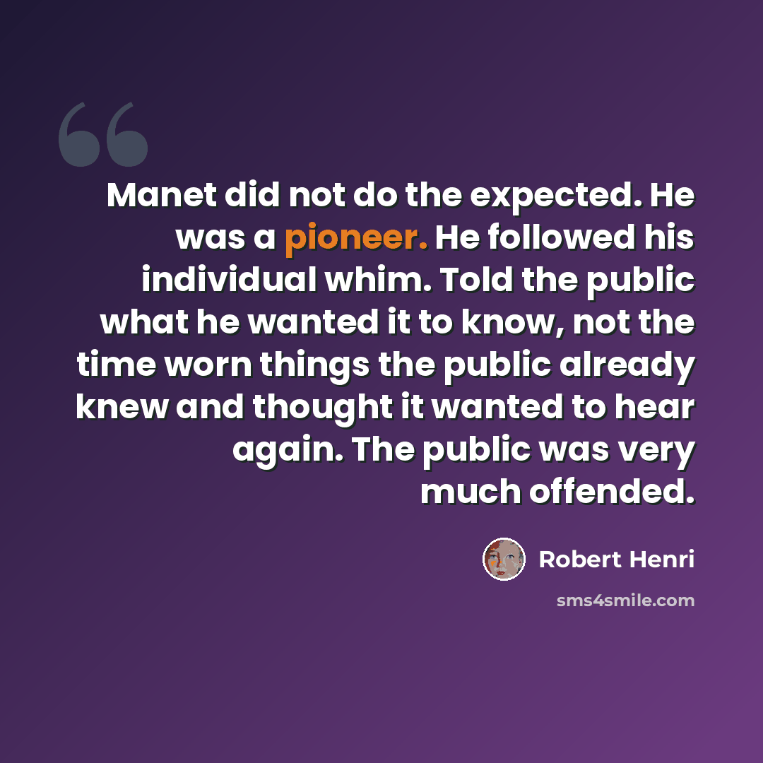 “Manet did not do the expected. He was a pioneer. He followed his individual whim. Told the public what he wanted it to know, not the time worn things the public already knew and thought it wanted to hear again. The public was very much offended.” quote by Robert Henri