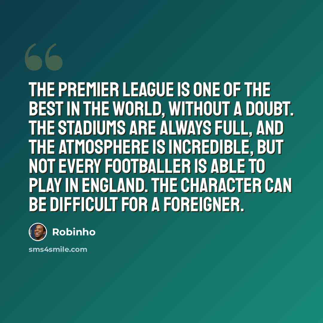 “The Premier League is one of the best in the world, without a doubt. The stadiums are always full, and the atmosphere is incredible, but not every footballer is able to play in England. The character can be difficult for a foreigner.” quote by Robinho
