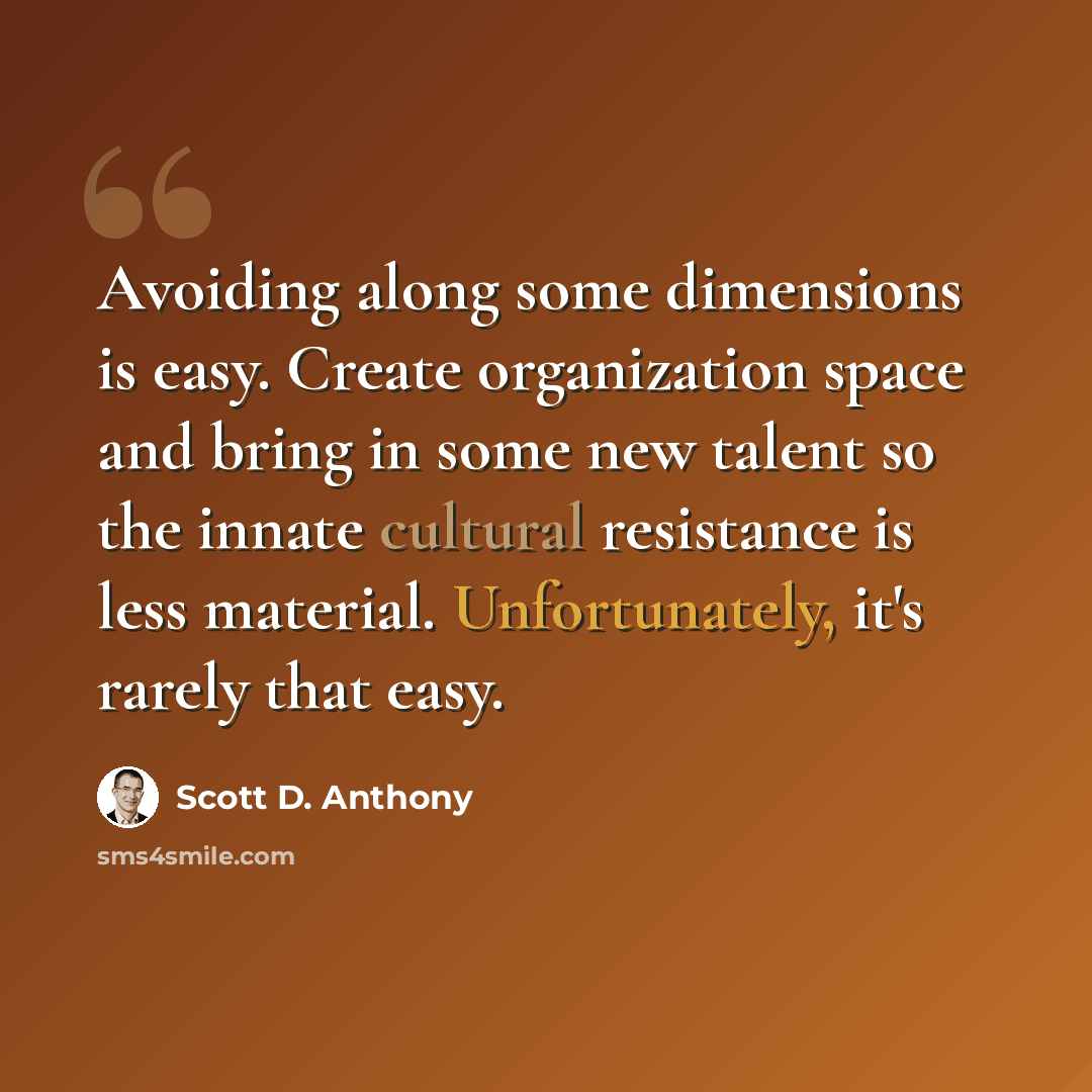 “Avoiding along some dimensions is easy. Create organization space and bring in some new talent so the innate cultural resistance is less material. Unfortunately, it's rarely that easy.” quote by Scott D. Anthony