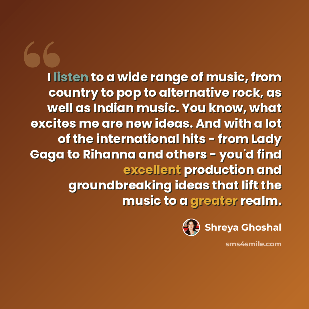 “I listen to a wide range of music, from country to pop to alternative rock, as well as Indian music. You know, what excites me are new ideas. And with a lot of the international hits - from Lady Gaga to Rihanna and others - you'd find excellent production and groundbreaking ideas that lift the…” quote by Shreya Ghoshal